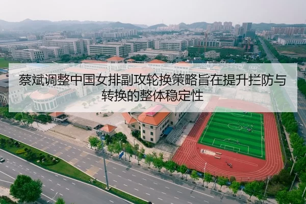 蔡斌调整中国女排副攻轮换策略旨在提升拦防与转换的整体稳定性