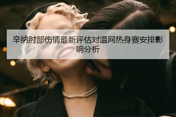 辛纳肘部伤情最新评估对温网热身赛安排影响分析