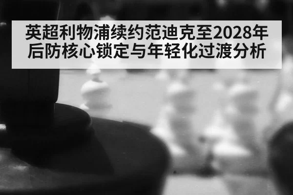 英超利物浦续约范迪克至2028年后防核心锁定与年轻化过渡分析