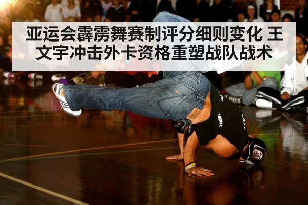 亚运会霹雳舞赛制评分细则变化 王文宇冲击外卡资格重塑战队战术