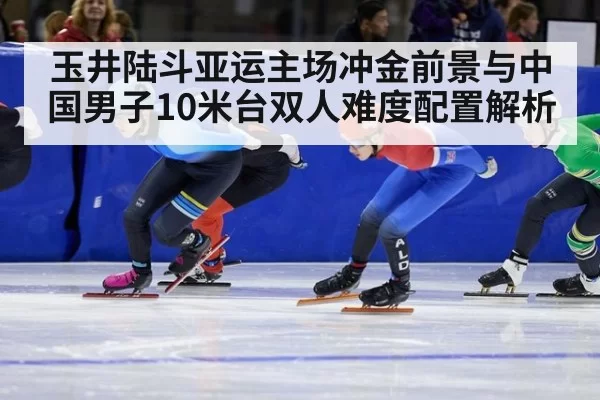 玉井陆斗亚运主场冲金前景与中国男子10米台双人难度配置解析